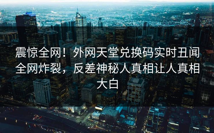 震惊全网！外网天堂兑换码实时丑闻全网炸裂，反差神秘人真相让人真相大白