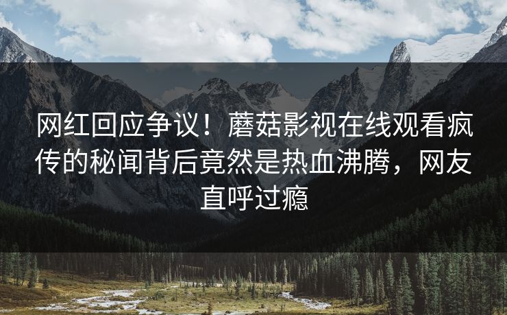 网红回应争议！蘑菇影视在线观看疯传的秘闻背后竟然是热血沸腾，网友直呼过瘾