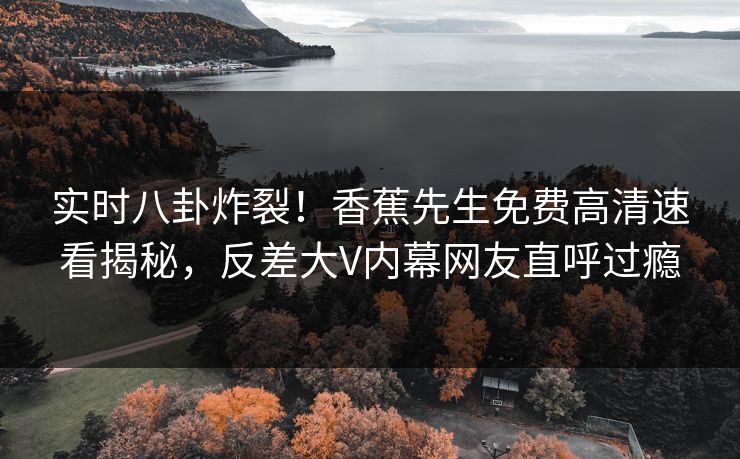 实时八卦炸裂！香蕉先生免费高清速看揭秘，反差大V内幕网友直呼过瘾