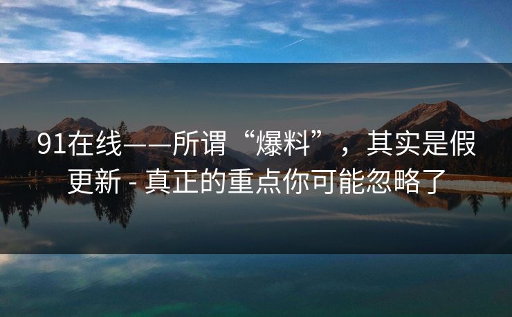91在线——所谓“爆料”，其实是假更新 - 真正的重点你可能忽略了