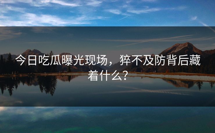 今日吃瓜曝光现场，猝不及防背后藏着什么？