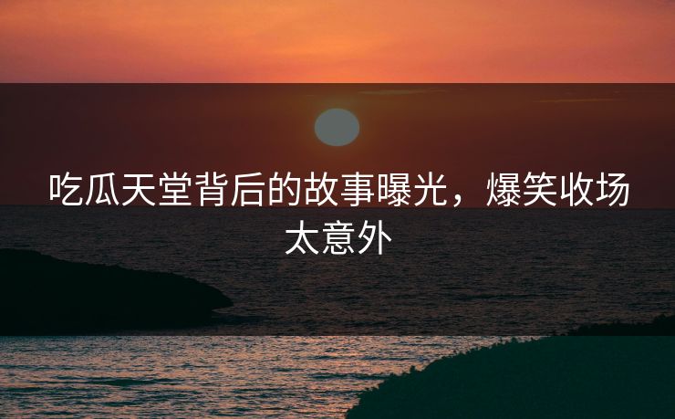 吃瓜天堂背后的故事曝光，爆笑收场太意外