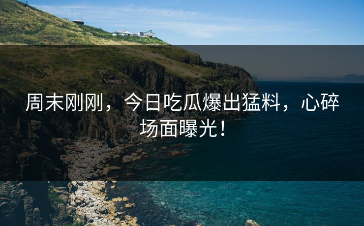 周末刚刚，今日吃瓜爆出猛料，心碎场面曝光！
