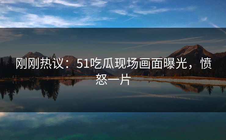 刚刚热议：51吃瓜现场画面曝光，愤怒一片
