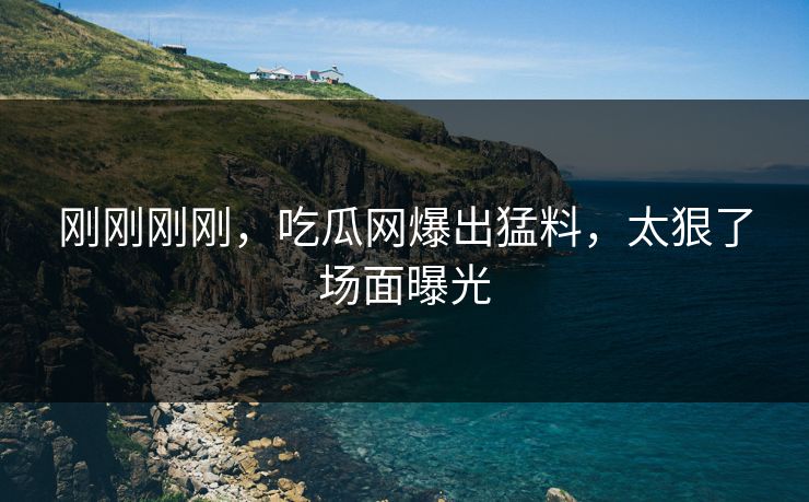 刚刚刚刚，吃瓜网爆出猛料，太狠了场面曝光