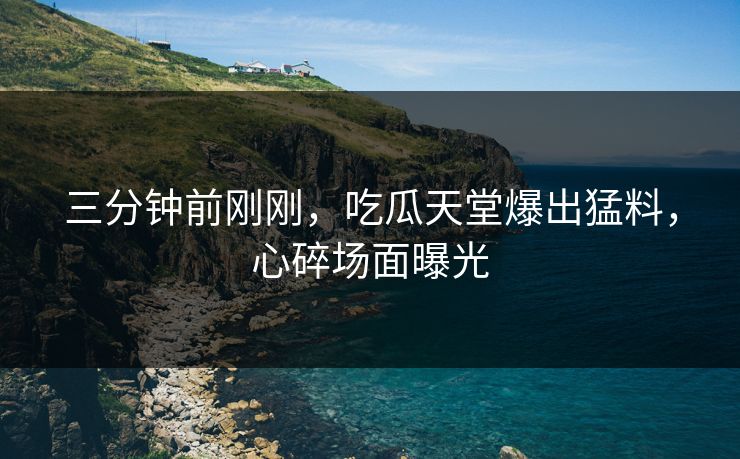 三分钟前刚刚，吃瓜天堂爆出猛料，心碎场面曝光