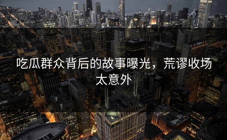 吃瓜群众背后的故事曝光，荒谬收场太意外
