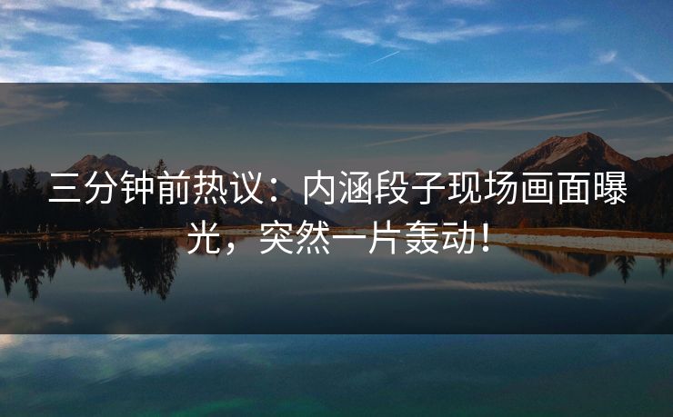 三分钟前热议：内涵段子现场画面曝光，突然一片轰动！