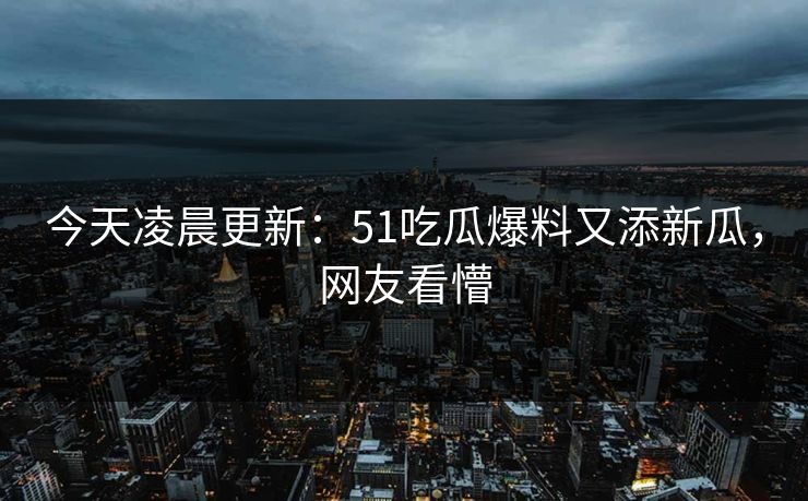 今天凌晨更新：51吃瓜爆料又添新瓜，网友看懵