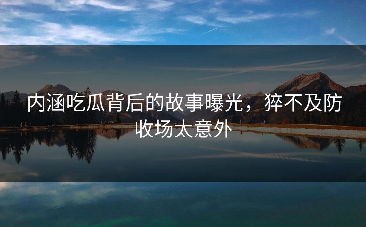内涵吃瓜背后的故事曝光，猝不及防收场太意外