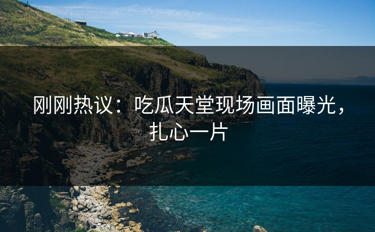 刚刚热议：吃瓜天堂现场画面曝光，扎心一片