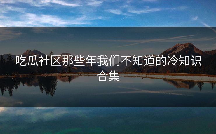 吃瓜社区那些年我们不知道的冷知识合集