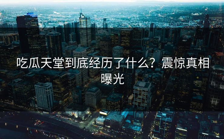 吃瓜天堂到底经历了什么？震惊真相曝光