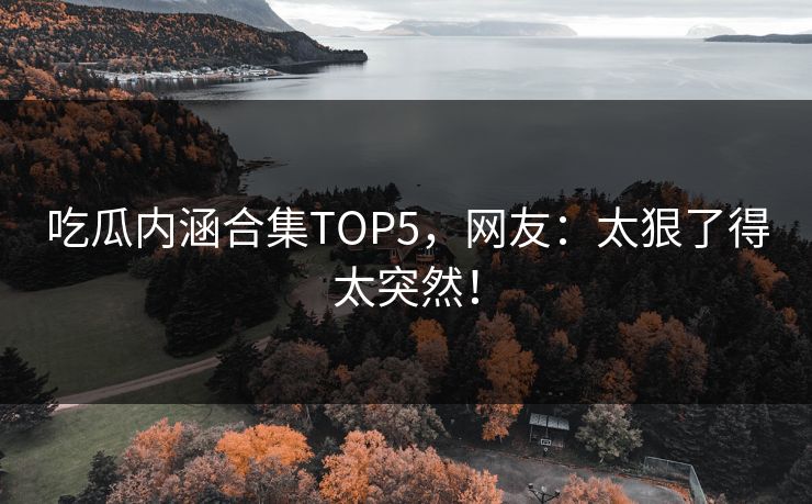 吃瓜内涵合集TOP5，网友：太狠了得太突然！