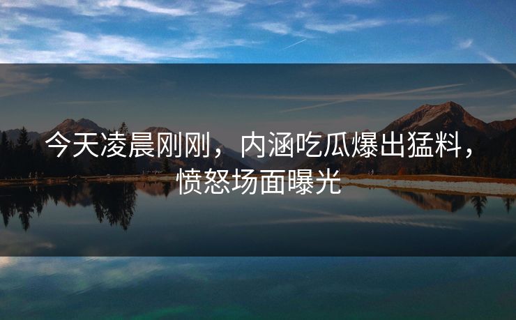 今天凌晨刚刚，内涵吃瓜爆出猛料，愤怒场面曝光