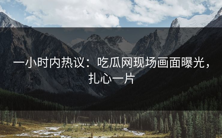 一小时内热议：吃瓜网现场画面曝光，扎心一片