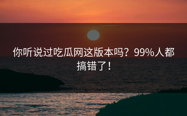 你听说过吃瓜网这版本吗？99%人都搞错了！