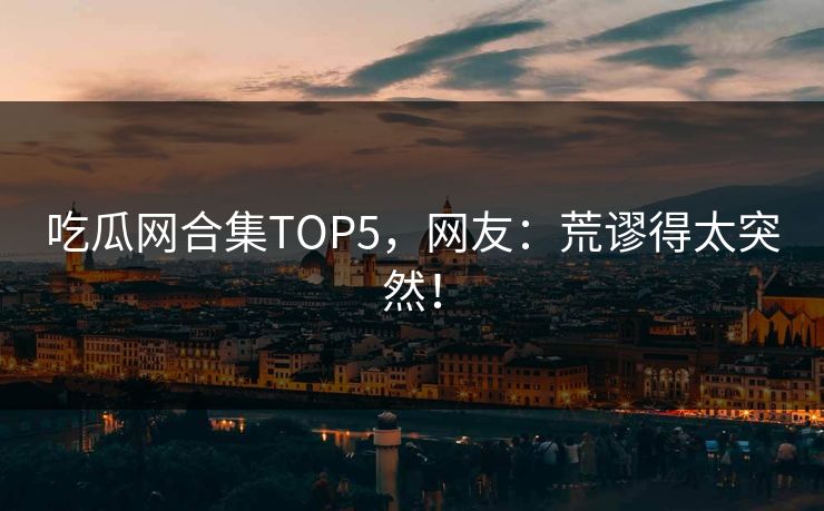 吃瓜网合集TOP5，网友：荒谬得太突然！