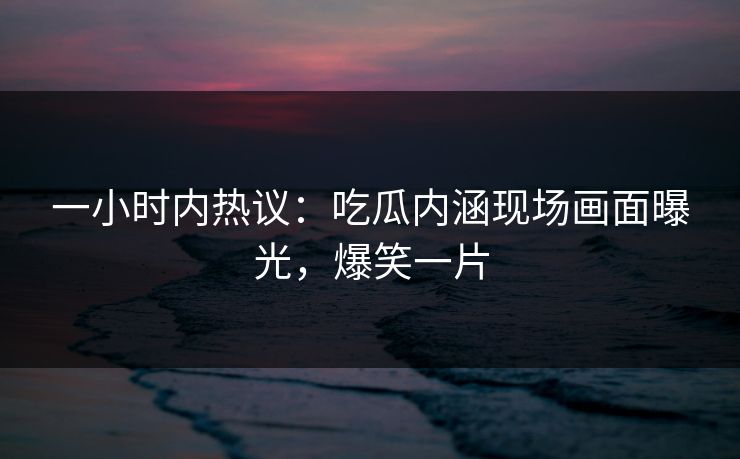 一小时内热议：吃瓜内涵现场画面曝光，爆笑一片