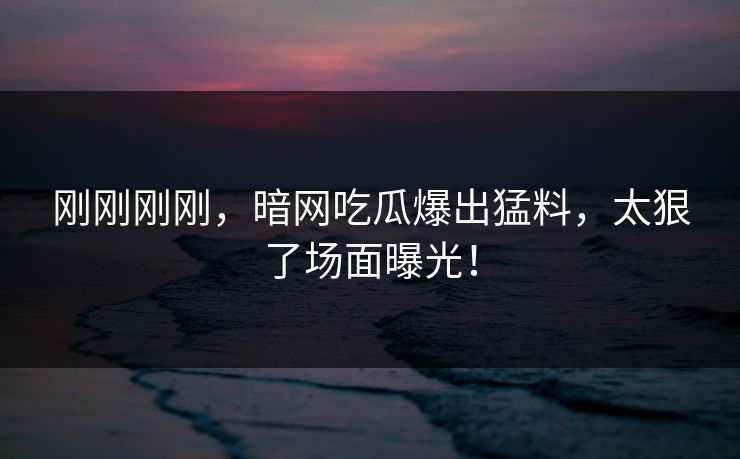 刚刚刚刚，暗网吃瓜爆出猛料，太狠了场面曝光！