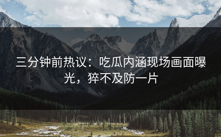 三分钟前热议：吃瓜内涵现场画面曝光，猝不及防一片