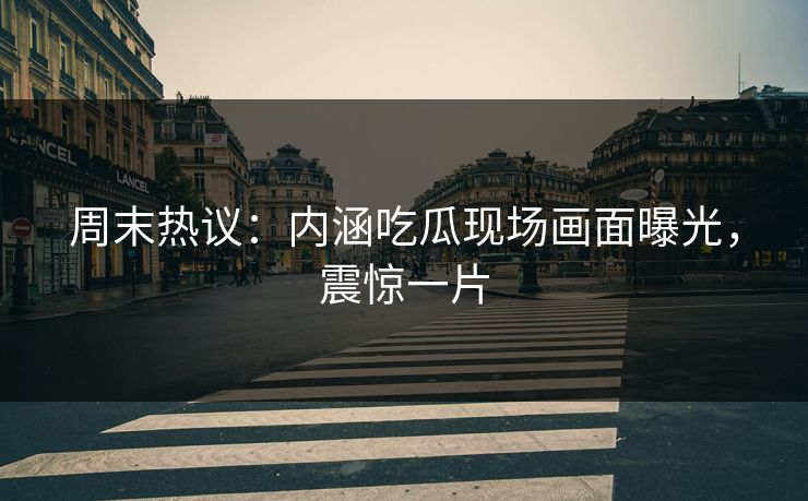 周末热议：内涵吃瓜现场画面曝光，震惊一片