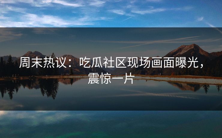 周末热议：吃瓜社区现场画面曝光，震惊一片