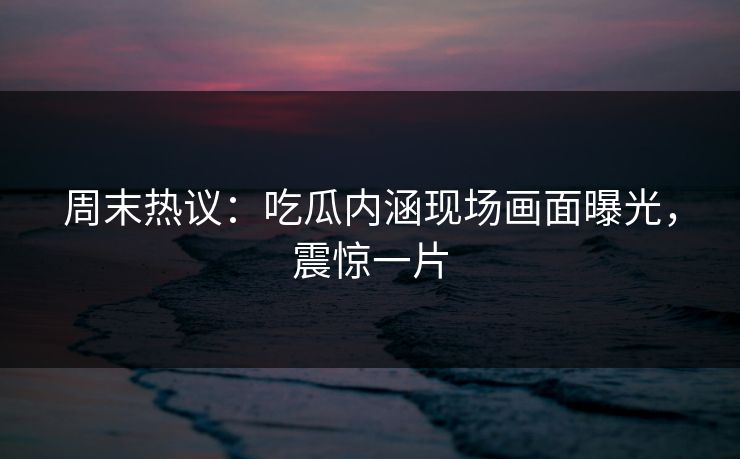 周末热议：吃瓜内涵现场画面曝光，震惊一片