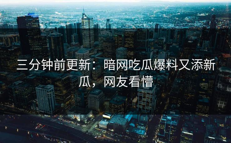 三分钟前更新：暗网吃瓜爆料又添新瓜，网友看懵