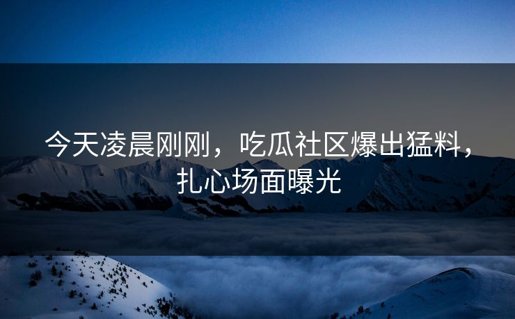 今天凌晨刚刚，吃瓜社区爆出猛料，扎心场面曝光