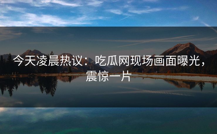 今天凌晨热议：吃瓜网现场画面曝光，震惊一片