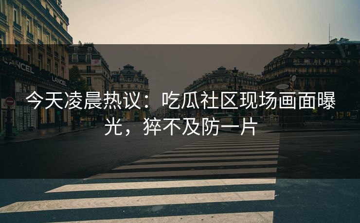 今天凌晨热议：吃瓜社区现场画面曝光，猝不及防一片