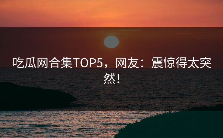 吃瓜网合集TOP5，网友：震惊得太突然！