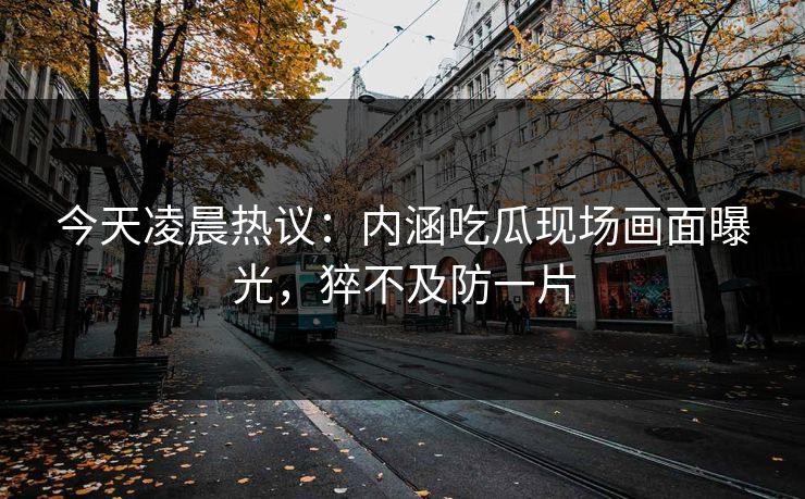 今天凌晨热议：内涵吃瓜现场画面曝光，猝不及防一片