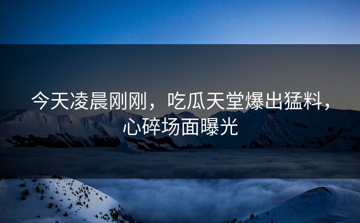 今天凌晨刚刚，吃瓜天堂爆出猛料，心碎场面曝光