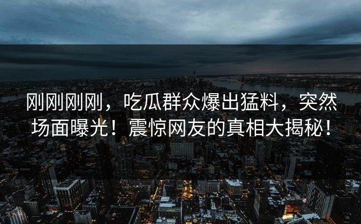 刚刚刚刚，吃瓜群众爆出猛料，突然场面曝光！震惊网友的真相大揭秘！