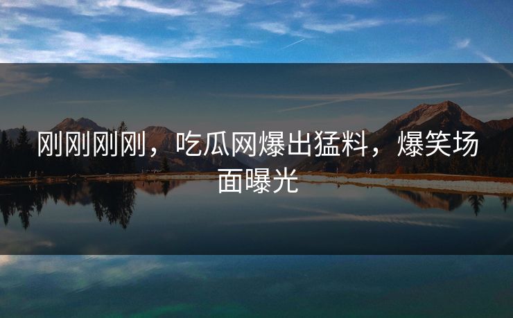 刚刚刚刚，吃瓜网爆出猛料，爆笑场面曝光