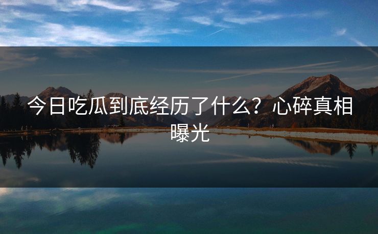 今日吃瓜到底经历了什么？心碎真相曝光