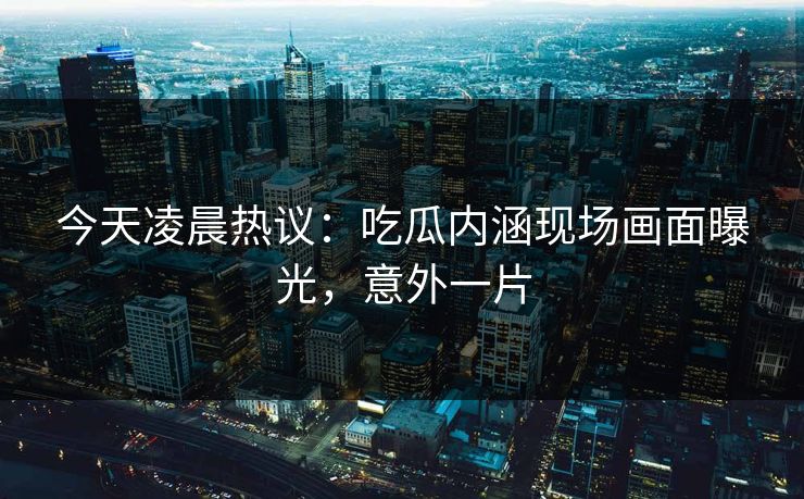 今天凌晨热议：吃瓜内涵现场画面曝光，意外一片