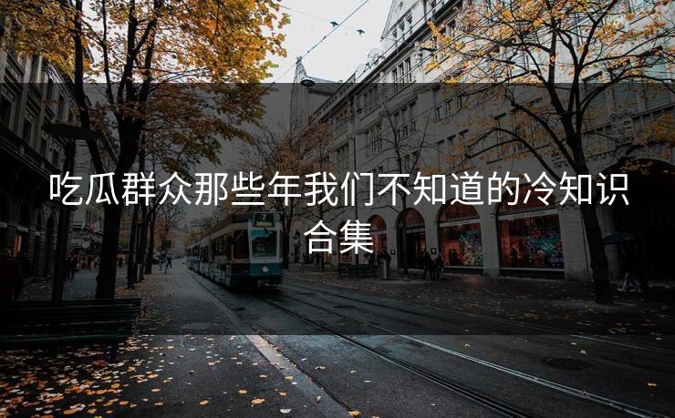 吃瓜群众那些年我们不知道的冷知识合集