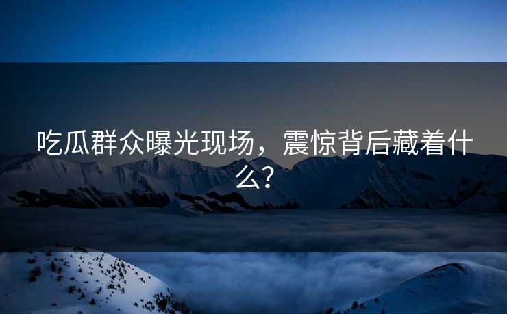 吃瓜群众曝光现场，震惊背后藏着什么？