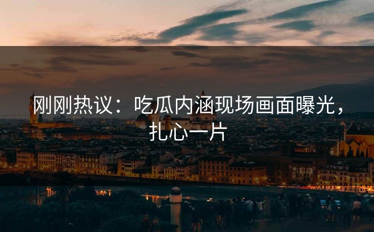 刚刚热议：吃瓜内涵现场画面曝光，扎心一片