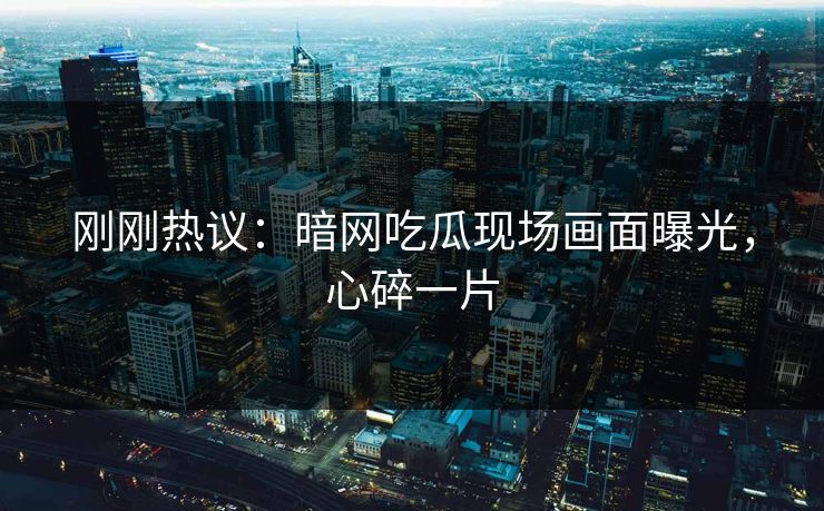 刚刚热议：暗网吃瓜现场画面曝光，心碎一片