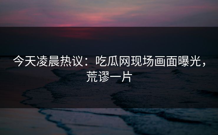 今天凌晨热议：吃瓜网现场画面曝光，荒谬一片