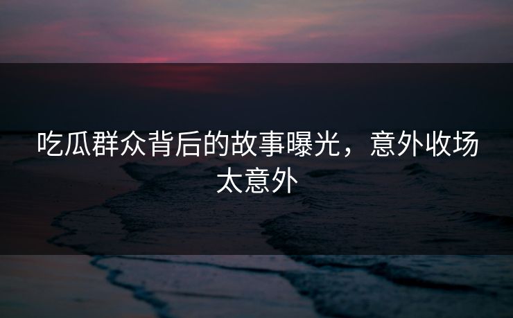 吃瓜群众背后的故事曝光，意外收场太意外