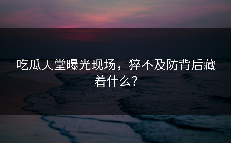 吃瓜天堂曝光现场，猝不及防背后藏着什么？