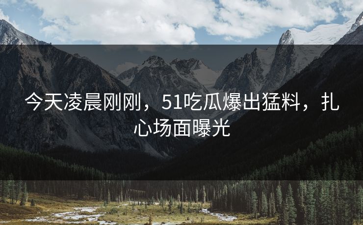 今天凌晨刚刚，51吃瓜爆出猛料，扎心场面曝光