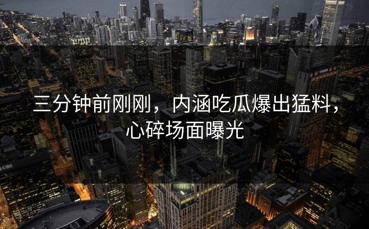 三分钟前刚刚，内涵吃瓜爆出猛料，心碎场面曝光