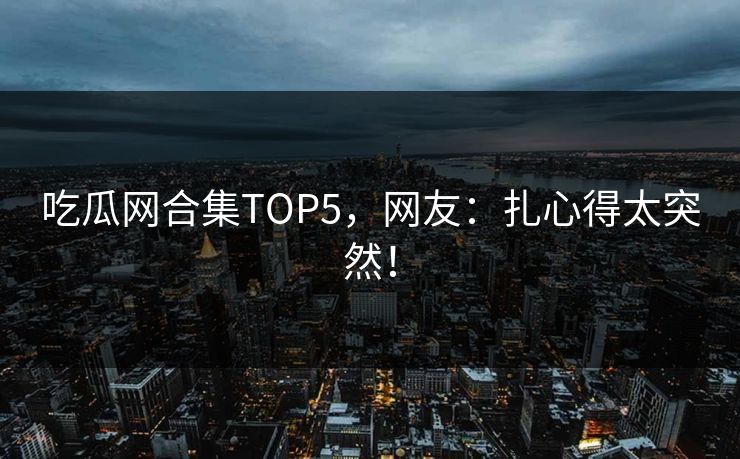吃瓜网合集TOP5，网友：扎心得太突然！