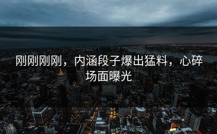 刚刚刚刚，内涵段子爆出猛料，心碎场面曝光